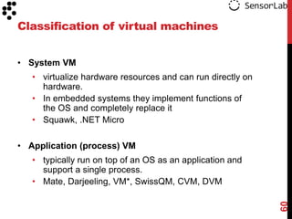 Classification of virtual machines


• System VM
   • virtualize hardware resources and can run directly on
     hardware.
   • In embedded systems they implement functions of
     the OS and completely replace it
   • Squawk, .NET Micro

• Application (process) VM
   • typically run on top of an OS as an application and
     support a single process.
   • Mate, Darjeeling, VM*, SwissQM, CVM, DVM




                                                             60
 
