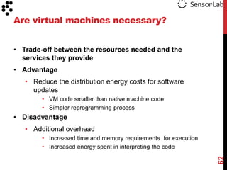 Are virtual machines necessary?


• Trade-off between the resources needed and the
  services they provide
• Advantage
   • Reduce the distribution energy costs for software
     updates
        • VM code smaller than native machine code
        • Simpler reprogramming process
• Disadvantage
   • Additional overhead
        • Increased time and memory requirements for execution
        • Increased energy spent in interpreting the code




                                                                 62
 