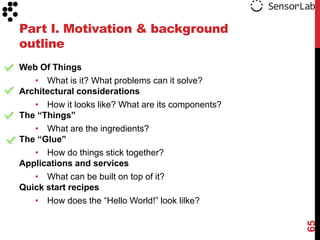 Part I. Motivation & background
outline
Web Of Things
   • What is it? What problems can it solve?
Architectural considerations
   • How it looks like? What are its components?
The “Things”
   • What are the ingredients?
The “Glue”
   • How do things stick together?
Applications and services
   • What can be built on top of it?
Quick start recipes
   • How does the “Hello World!” look lilke?




                                                   65
 