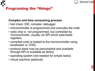 Programing the “things”


 Complex and time consuming process
 • tool chain: IDE, compiler, debugger
 • microcontroller is programmed and executes the code
 • radio chip is not programmed, but controlled by
   microcontroller, usually via SPI which sets/reads
   registers
 • compiled code is loaded to the microcontroller using
   bootloader or JTAG
 • protocol stack may be precompiled and available
   through API or available as library
 • operating system (not needed for simple tasks)
 • virtual machine (optional)




                                                          69
 