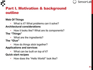 Part I. Motivation & background
outline
Web Of Things
   • What is it? What problems can it solve?
Architectural considerations
   • How it looks like? What are its components?
The “Things”
   • What are the ingredients?
The “Glue”
   • How do things stick together?
Applications and services
   • What can be built on top of it?
Quick start recipes
   • How does the “Hello World!” look like?




                                                   7
 