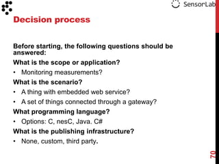Decision process


Before starting, the following questions should be
answered:
What is the scope or application?
• Monitoring measurements?
What is the scenario?
• A thing with embedded web service?
• A set of things connected through a gateway?
What programming language?
• Options: C, nesC, Java. C#
What is the publishing infrastructure?
• None, custom, third party.




                                                     70
 