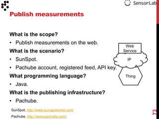 Publish measurements


What is the scope?
• Publish measurements on the web.
                                                Web
What is the scenario?                          Service

• SunSpot.                                       IP

• Pachube account, registered feed, API key.
What programming language?                      Thing

• Java.
What is the publishing infrastructure?
• Pachube.
SunSpot, http://www.sunspotworld.com/




                                                         73
Pachube, http://www.pachube.com/
 