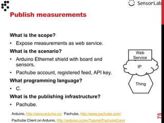 Publish measurements


What is the scope?
• Expose measurements as web service.
What is the scenario?                                                    Web
• Arduino Ethernet shield with board and                                Service
  sensors.                                                                IP
• Pachube account, registered feed, API key.
What programming language?
                                                                         Thing
• C.
What is the publishing infrastructure?
• Pachube.
Arduino, http://www.arduino.cc/ Pachube, http://www.pachube.com/




                                                                                  75
Pachube Client on Arduino, http://arduino.cc/en/Tutorial/PachubeCient
 