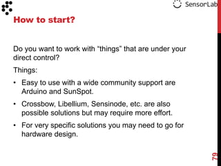 How to start?


Do you want to work with “things” that are under your
direct control?
Things:
• Easy to use with a wide community support are
  Arduino and SunSpot.
• Crossbow, Libellium, Sensinode, etc. are also
  possible solutions but may require more effort.
• For very specific solutions you may need to go for
  hardware design.




                                                        79
 