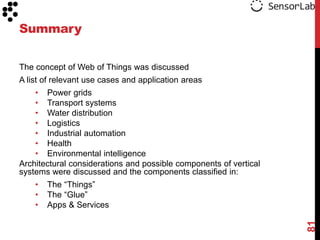 Summary

The concept of Web of Things was discussed
A list of relevant use cases and application areas
    • Power grids
    • Transport systems
    • Water distribution
    • Logistics
    • Industrial automation
    • Health
    • Environmental intelligence
Architectural considerations and possible components of vertical
systems were discussed and the components classified in:
    •   The “Things”
    •   The “Glue”
    •   Apps & Services




                                                                   81
 