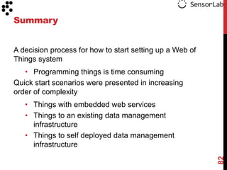 Summary


A decision process for how to start setting up a Web of
Things system
   • Programming things is time consuming
Quick start scenarios were presented in increasing
order of complexity
   • Things with embedded web services
   • Things to an existing data management
     infrastructure
   • Things to self deployed data management
     infrastructure




                                                          82
 
