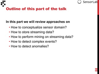 Outline of this part of the talk


In this part we will review approaches on
 • How to conceptualize sensor domain?
 • How to store streaming data?
 • How to perform mining on streaming data?
 • How to detect complex events?
 • How to detect anomalies?




                                              88
 