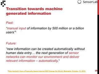 Transition towards machine
generated information

Past:
“manual input of information by 500 million or a billion
users”1


Future:
“new information can be created automatically without
human data entry… the next generation of sensor
networks can monitor our environment and deliver
relevant information – automatically.1




                                                                                                        9
 1Pete   Hartwell, How a Physically Aware Internet Will Change the World, Mashable, October 13, 2010.
 