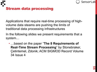 Stream data processing


Applications that require real-time processing of high-
volume data steams are pushing the limits of
traditional data processing infrastructures
In the following slides we present requirements that a
system…
  • …based on the paper “The 8 Requirements of
    Real-Time Stream Processing” by Stonebraker,
    Çetintemel, Zdonik; ACM SIGMOD Record Volume
    34 Issue 4




                                                          95
 
