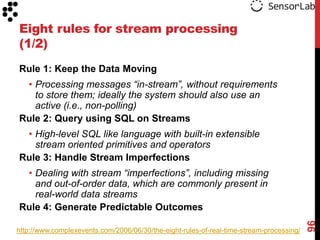 Eight rules for stream processing
(1/2)
Rule 1: Keep the Data Moving
 • Processing messages “in-stream”, without requirements
   to store them; ideally the system should also use an
   active (i.e., non-polling)
Rule 2: Query using SQL on Streams
 • High-level SQL like language with built-in extensible
   stream oriented primitives and operators
Rule 3: Handle Stream Imperfections
 • Dealing with stream “imperfections”, including missing
   and out-of-order data, which are commonly present in
   real-world data streams
Rule 4: Generate Predictable Outcomes




                                                                                          96
http://www.complexevents.com/2006/06/30/the-eight-rules-of-real-time-stream-processing/
 