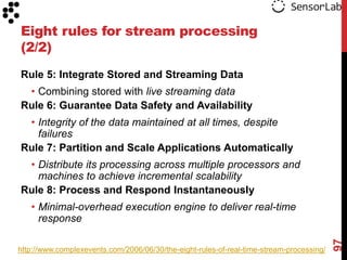 Eight rules for stream processing
(2/2)
Rule 5: Integrate Stored and Streaming Data
 • Combining stored with live streaming data
Rule 6: Guarantee Data Safety and Availability
 • Integrity of the data maintained at all times, despite
   failures
Rule 7: Partition and Scale Applications Automatically
 • Distribute its processing across multiple processors and
   machines to achieve incremental scalability
Rule 8: Process and Respond Instantaneously
   • Minimal-overhead execution engine to deliver real-time
     response




                                                                                          97
http://www.complexevents.com/2006/06/30/the-eight-rules-of-real-time-stream-processing/
 