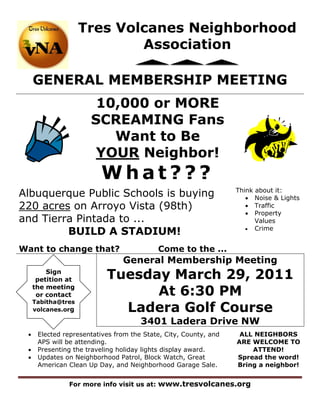 Tres Volcanes Neighborhood
                            Association

     GENERAL MEMBERSHIP MEETING
                       10,000 or MORE
                      SCREAMING Fans
                         Want to Be
                       YOUR Neighbor!
                         What???
Albuquerque Public Schools is buying                              Think about it:
                                                                      Noise & Lights
220 acres on Arroyo Vista (98th)                                      Traffic
                                                                      Property
and Tierra Pintada to ...                                               Values
         BUILD A STADIUM!                                             Crime



Want to change that?                       Come to the ...
                                General Membership Meeting
         Sign
      petition at          Tuesday March 29, 2011
     the meeting
      or contact                 At 6:30 PM
     Tabitha@tres
     volcanes.org            Ladera Golf Course
                                      3401 Ladera Drive NW
     Elected representatives from the State, City, County, and    ALL NEIGHBORS
      APS will be attending.                                      ARE WELCOME TO
     Presenting the traveling holiday lights display award.          ATTEND!
     Updates on Neighborhood Patrol, Block Watch, Great          Spread the word!
      American Clean Up Day, and Neighborhood Garage Sale.        Bring a neighbor!


               For more info visit us at: www.tresvolcanes.org
 