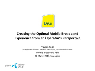 Creating the Optimal Mobile Broadband
Experience from an Operator’s Perspective

                              Praveen Rajan
    Head of Mobile Internet & Advanced Data Services, DiGi Telecommunications

                      Mobile Broadband Asia
                     30 March 2011, Singapore
 