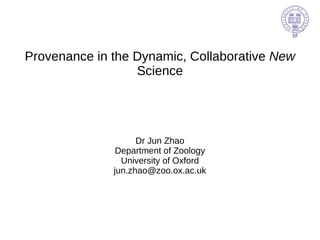 Provenance in the Dynamic, Collaborative  New  Science Dr Jun Zhao Department of Zoology University of Oxford [email_address] 