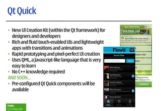 Qt Quick
• New UI Creation Kit (within the Qt framework) for
  designers and developers
• Rich and fluid touch-enabled UIs and lightweight
  apps with transitions and animations
• Rapid prototyping and pixel-perfect UI creation
• Uses QML, a Javascript-like language that is very
  easy to learn
• No C++ knowledge required
AND SOON…
• Pre-configured Qt Quick components will be
  available


Public.
12 | © Nokia 2011
 