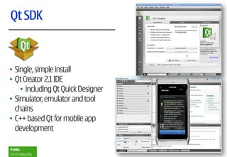 Qt SDK



• Single, simple install
• Qt Creator 2.1 IDE
    • including Qt Quick Designer
• Simulator, emulator and tool
  chains
• C++ based Qt for mobile app
  development

Public.
13 | © Nokia 2011
 