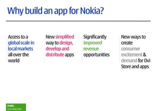 Why build an app for Nokia?

Access to a        New simplified    Significantly   New ways to
global scale in    way to design,    improved        create
local markets      develop and       revenue         consumer
all over the       distribute apps   opportunities   excitement &
world                                                demand for Ovi
                                                     Store and apps




Public.
3 | © Nokia 2011
 