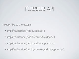 PUB/SUB API

• subscribe   to a message

  • amplify.subscribe(   topic, callback )

  • amplify.subscribe(   topic, context, callback )

  • amplify.subscribe(   topic, callback, priority )

  • amplify.subscribe(   topic, context, callback, priority )
 
