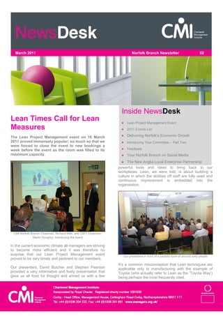 March 2011                                                               Norfolk Branch Newsletter                          02




                                                                    Inside NewsDesk
Lean Times Call for Lean                                             Lean Project Management Event
Measures                                                             2011 Events List

The Lean Project Management event on 16 March                        Delivering Norfolk's Economic Growth
2011 proved immensely popular; so much so that we                    Introducing Your Committee – Part Two
were forced to close the event to new bookings a
week before the event as the room was filled to its                  Feedback
maximum capacity.                                                    Your Norfolk Branch on Social Media
                                                                     The New Anglia Local Enterprise Partnership
                                                                  powerful tools and ideas to bring back to our
                                                                  workplaces. Lean, we were told, is about building a
                                                                  culture in which the abilities off staff are fully used and
                                                                  continuous improvement is embedded into the
                                                                  organisation.




 CMI Norfolk Branch Chairman, Richard Mills, and CIHT Chairman,
              Martin Doughty, introducing the event

In the current economic climate all managers are striving
to become more efficient and it was therefore no
surprise that our Lean Project Management event                      Our presenters in front of a packed room of around sixty people
proved to be very timely and pertinent to our members.
                                                                  It’s a common misconception that Lean techniques are
Our presenters, David Butcher and Stephen Pearson                 applicable only to manufacturing with the example of
provided a very informative and lively presentation that          Toyota (who actually refer to Lean as the ‘Toyota Way’)
gave us all food for thought and armed us with a few              being perhaps the most frequently cited.
 