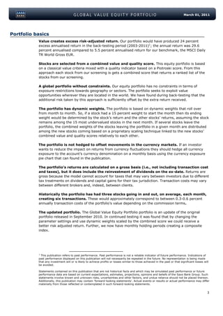 March 01, 2011




Portfolio basics
           Value creates excess risk-adjusted return. Our portfolio would have produced 24 percent
           excess annualised return in the back-testing period (2003-2011)1; the annual return was 29.6
           percent annualised compared to 5.5 percent annualised return for our benchmark, the MSCI Daily
           TR World Gross EUR.

           Stocks are selected from a combined value and quality score. This equity portfolio is based
           on a classical value criteria mixed with a quality indicator based on a Piotroski score. From this
           approach each stock from our screening is gets a combined score that returns a ranked list of the
           stocks from our screening.

           A global portfolio without constraints. Our equity portfolio has no constraints in terms of
           exposure restrictions towards geography or sectors. The portfolio seeks to exploit value
           opportunities wherever they are located in the world. We have found during back-testing that the
           additional risk taken by this approach is sufficiently offset by the extra return received.

           The portfolio has dynamic weights. The portfolio is based on dynamic weights that roll over
           from month to month. So, if a stock had a 15 percent weight to start the month then its ending
           weight would be determined by the stock’s return and the other stocks’ returns, assuming the stock
           remains among the 15 most undervalued stocks in the next month. If several stocks leave the
           portfolio, the combined weights of the stocks leaving the portfolio in a given month are distributed
           among the new stocks coming based on a proprietary scaling technique linked to the new stocks’
           combined value and quality scores relatively to each other.

           The portfolio is not hedged to offset movements in the currency markets. If an investor
           wants to reduce the impact on returns from currency fluctuations they should hedge all currency
           exposure to the account’s currency denomination on a monthly basis using the currency exposure
           pie chart that can found in the publication.

           The portfolio’s returns are calculated on a gross basis (i.e., not including transaction cost
           and taxes), but it does include the reinvestment of dividends on the ex-date. Returns are
           gross because the model cannot account for taxes that may vary between investors due to different
           tax treatments on dividends and capital gains for their tax jurisdiction. Transaction costs may vary
           between different brokers and, indeed, between clients.

           Historically the portfolio has had three stocks going in and out, on average, each month,
           creating six transactions. These would approximately correspond to between 0.3-0.6 percent
           annually transaction costs of the portfolio’s value depending on the commission terms.

           The updated portfolio. The Global Value Equity Portfolio portfolio is an update of the original
           portfolio released in September 2010. In continued testing it was found that by changing the
           parameter settings and use dynamic weights scaled by the combined score we could receive a
           better risk adjusted return. Further, we now have monthly holding periods creating a composite
           index.




           1
             This publication refers to past performance. Past performance is not a reliable indicator of future performance. Indications of
           past performance displayed on this publication will not necessarily be repeated in the future. No representation is being made
           that any investment will or is likely to achieve profits or losses similar to those achieved in the past or that significant losses will
           be avoided.

           Statements contained on this publication that are not historical facts and which may be simulated past performance or future
           performance data are based on current expectations, estimates, projections, opinions and beliefs of the Saxo Bank Group. Such
           statements involve known and unknown risks, uncertainties and other factors, and undue reliance should not be placed thereon.
           Additionally, this publication may contain 'forward-looking statements'. Actual events or results or actual performance may differ
           materially from those reflected or contemplated in such forward-looking statements.


                                                                                                                                                  3
 