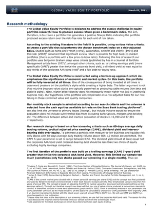 March 01, 2011




Research methodology
         The Global Value Equity Portfolio is designed to address the classic challenge in equity
         portfolio research: how to produce excess return given a benchmark index. The aim,
         therefore, is to create a portfolio that generates a positive Sharpe Ratio indicating the portfolio
         produced excess return over the risk-free rate for each unit of risk taken.

         According to the existing literature in the field it is possible, using various value criteria,
         to create a portfolio that outperforms the chosen benchmark index on a risk-adjusted
         basis. Studies such as Fama and French (1992), Lakonishok, Shleifer and Vishny (1994) and
         Piotroski (2002)2 document that significant excess return is possible for high book-to-market
         portfolios (that is a portfolio with a low price-to-book ratio). Following this line of research our
         portfolio uses Benjamin Graham deep value criteria (published by Rea in a Journal of Portfolio
         Management article from 1977)3, amongst other criteria, such as: a trailing earnings yield (more
         specifically CAPE4) greater than twice the corporate bond yield, a dividend yield at least equal to
         two-thirds of the corporate AAA bond yield5 and a low debt-to-equity ratio.

         The Global Value Equity Portfolio is constructed using a bottom-up approach which de-
         emphasises the significance of economic and market cycles. On this basis, the portfolio
         will be fully-invested at all times. One of the consequences of being invested at all times is
         downward pressure on the portfolio’s alpha while creating a higher beta. The latter argument is not
         that intuitive because value stocks are typically perceived as producing stable returns (low beta and
         positive alpha). Note, higher price volatility does not necessarily mean higher risk (as in underlying
         business risk). Our hypothesis is the portfolio will compensate on a risk-adjusted basis for our risk-
         taking in these combined value and quality companies.

         Our monthly stock sample is selected according to our search criteria and the universe is
         selected from the cash equities available to trade on the Saxo Bank trading platforms6.
         We also limit the universe to primary issues (listings), but include inactive stocks to ensure the
         population does not include survivorship bias from excluding bankruptcies, mergers and delisting
         etc. The difference between active and inactive population of stocks is 19,490 and 37,301
         irrespectively.

         Our research design is based on a few screening criteria such as 60-days average daily
         trading volume, cyclical adjusted price earnings (CAPE), dividend yield and interest-
         bearing debt over equity. To generate a portfolio with medium-to-low business and liquidity risk
         only stocks with 60-days average daily trading volume above EUR 1.0 million are permitted. The
         CAPE 5-year parameter is set to range between 0-50. The dividend yield should at least equal half
         the corporate AAA bond yield. Interest-bearing debt should be less than two-thirds of equity
         excluding highly leverage companies.

         The first iteration of the portfolio was built on a trailing earnings (CAPE 7-year) yield
         greater than twice the corporate AAA bond yield. However, this limited our sample too
         much (sometimes only five stocks passed our screening in a single month). Thus we


         2
           Eugene F. Fama and Kenneth R. French (1992), The Cross-Section of Expected Returns, The Journal of Finance, vol. XLVII, no.
         2, pp. 427-465; Josef Lakonishok, Andrei Shleifer and Robert W. Vishny (1994), Contrarian Investment, Extrapolation, and Risk,
         The Journal of Finance, vol. 49, no. 5, pp. 1541-1578; Joseph D. Piotroski (2002), Value Investing: The Use of Historical
         Financial Statement Information to Separate Winners from Losers, The University of Chigago School of Business.
         3
           James B. Rea (1977), Remembering Benjamin Graham – Teacher and Friend, Journal of Portfolio Management, vol. 3, no. 4,
         pp. 66-72.
         4
           CAPE is the current market price divided with a chosen period of earnings per share (EPS) and the concept was first published
         and used by Benjamin Graham and David Dodd in their book Security Analysis (1934). They emphasised using no less than five
         years of annual EPS. The concept is based on adjusting the EPS for cyclical upward or downward extremes (smoothing out the
         earnings pattern). Through our iterative research we observed that our mix of value criteria produced a too narrow a sample to
         conduct a diversified portfolio in some early observation (particularly in 2005). From a sensitivity analysis of our parameters the
         CAPE parameter came out as the most sensitive. On this basis we concluded to change our CAPE parameter from originally CAPE
         7 yr. (current market price divided with the latest seven years of annual EPS) to CAPE 5 yr. We will use CAPE and CAPE 5 yr.
         interchangeably in this publication.
         5
           Please note that later in the description of our screening criteria, we use half the corporate AAA bond yield. The reason for this
         is due because the original criteria from Rea limits our sample size from the screening to much.
         6
           See appendix for the stock exchanges on which Saxo Bank facilitates cash equity trading.
                                                                                                                                           4
 