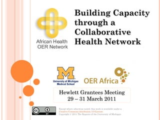 Except where otherwise noted, this work is available under a  Creative Commons Attribution 3.0 License . Copyright © 2011 The Regents of the University of Michigan Building Capacity through a Collaborative Health Network Hewlett Grantees Meeting 29 – 31 March 2011 
