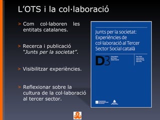 L’OTS i la col·laboració Com col·laboren les entitats catalanes. Visibilitzar experiències. Recerca i publicació  “Junts per la societat” .  Reflexionar sobre la cultura de la col·laboració al tercer sector. 