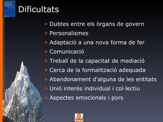 Dificultats Dubtes entre els òrgans de govern Personalismes Adaptació a una nova forma de fer Comunicació Treball de la capacitat de mediació Cerca de la formalització adequada Abandonament d’alguna de les entitats Unió interès individual i col·lectiu Aspectes emocionals i pors 