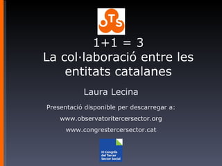 Laura Lecina Presentació disponible per descarregar a: www.observatoritercersector.org www.congrestercersector.cat 1+1 = 3 La col·laboració entre les entitats catalanes 