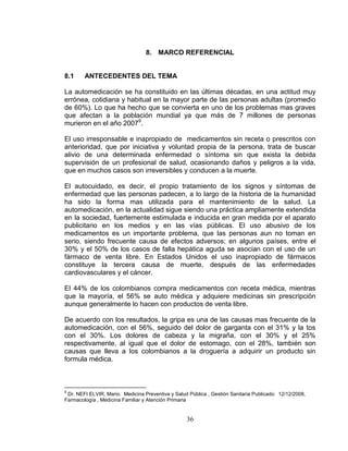 36
8. MARCO REFERENCIAL
8.1 ANTECEDENTES DEL TEMA
La automedicación se ha constituido en las últimas décadas, en una actitud muy
errónea, cotidiana y habitual en la mayor parte de las personas adultas (promedio
de 60%). Lo que ha hecho que se convierta en uno de los problemas mas graves
que afectan a la población mundial ya que más de 7 millones de personas
murieron en el año 20079
.
El uso irresponsable e inapropiado de medicamentos sin receta o prescritos con
anterioridad, que por iniciativa y voluntad propia de la persona, trata de buscar
alivio de una determinada enfermedad o síntoma sin que exista la debida
supervisión de un profesional de salud, ocasionando daños y peligros a la vida,
que en muchos casos son irreversibles y conducen a la muerte.
El autocuidado, es decir, el propio tratamiento de los signos y síntomas de
enfermedad que las personas padecen, a lo largo de la historia de la humanidad
ha sido la forma mas utilizada para el mantenimiento de la salud. La
automedicación, en la actualidad sigue siendo una práctica ampliamente extendida
en la sociedad, fuertemente estimulada e inducida en gran medida por el aparato
publicitario en los medios y en las vías públicas. El uso abusivo de los
medicamentos es un importante problema, que las personas aun no toman en
serio, siendo frecuente causa de efectos adversos; en algunos países, entre el
30% y el 50% de los casos de falla hepática aguda se asocian con el uso de un
fármaco de venta libre. En Estados Unidos el uso inapropiado de fármacos
constituye la tercera causa de muerte, después de las enfermedades
cardiovasculares y el cáncer.
El 44% de los colombianos compra medicamentos con receta médica, mientras
que la mayoría, el 56% se auto médica y adquiere medicinas sin prescripción
aunque generalmente lo hacen con productos de venta libre.
De acuerdo con los resultados, la gripa es una de las causas mas frecuente de la
automedicación, con el 56%, seguido del dolor de garganta con el 31% y la tos
con el 30%. Los dolores de cabeza y la migraña, con el 30% y el 25%
respectivamente, al igual que el dolor de estomago, con el 28%, también son
causas que lleva a los colombianos a la droguería a adquirir un producto sin
formula médica.
9
Dr. NEFI ELVIR, Mario. Medicina Preventiva y Salud Pública , Gestión Sanitaria Publicado: 12/12/2008,
Farmacología , Medicina Familiar y Atención Primaria
 