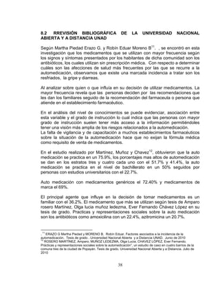 38
8.2 RREVISIÓN BIBLIOGRÁFICA DE LA UNIVERSIDAD NACIONAL
ABIERTA Y A DISTANCIA UNAD
Según Martha Piedad Erazo G. y Robín Eduar Moreno B11
. , se encontró en esta
investigación que los medicamentos que se utilizan con mayor frecuencia según
los signos y síntomas presentados por los habitantes de dicha comunidad son los
antibióticos, los cuales utilizan sin prescripción médica. Con respecto a determinar
cuáles son las afecciones de salud más frecuentes por las que se recurre a la
automedicación, observamos que existe una marcada incidencia a tratar son los
resfriados, la gripe y diarreas.
Al analizar sobre quien o que influía en su decisión de utilizar medicamentos. La
mayor frecuencia revela que las personas deciden por las recomendaciones que
les dan los familiares seguido de la recomendación del farmaceuta o persona que
atiende en el establecimiento farmacéutico.
En el análisis del nivel de conocimientos se puede evidenciar, asociación entre
esta variable y el grado de instrucción lo cual indica que las personas con mayor
grado de instrucción suelen tener más acceso a la información permitiéndoles
tener una visión más amplia de los riesgos relacionados a la automedicación.
La falta de vigilancia y de capacitación a muchos establecimientos farmacéuticos
sobre la situación de la automedicación hace que no exijan la fórmula médica
como requisito de venta de medicamentos.
En el estudio realizado por Martínez, Muñoz y Chavez12
, obtuvieron que la auto
medicación se practica en un 75.9%, los porcentajes mas altos de automedicación
se dan en los estratos tres y cuatro cada uno con el 51.7% y 41.4%, la auto
medicación se practica en el nivel de bachillerato en un 50% seguidos por
personas con estudios universitarios con el 22.7%.
Auto medicación con medicamentos genéricos el 72.40% y medicamentos de
marca el 69%.
El principal agente que influye en la decisión de tomar medicamentos es un
familiar con el 36.2%. El medicamento que más se utilizan según tesis de Amparo
rosero Martínez, Olga lucia muñoz ledezma, Ever Fernando Chávez López en su
tesis de grado. Practicas y representaciones sociales sobre la auto medicación
son los antibióticos como amoxicilina con un 22.4%, azitromicina un 20.7%.
.
11
ERAZO G Martha Piedad y MORENO B. Robín Eduar. Factores asociados a la incidencia de la
automedicación. Tesis de grado . Universidad Nacional Abierta y a Distancia UNAD. Junio de 2010
12
ROSERO MARTÍNEZ, Amparo; MUÑOZ LEDEZMA, Olga Lucia; CHAVEZ LÓPEZ, Ever Fernando.
Prácticas y representaciones sociales sobre la automedicación”, un estudio de caso en cuatro barrios de la
comuna tres de la ciudad de Popayán. Tesis de grado. Universidad Nacional Abierta y a Distancia. Julio de
2010
 