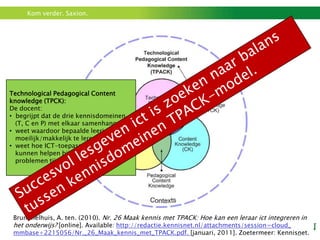 Kom verder. Saxion.




Technological Pedagogical Content
knowledge (TPCK):
De docent:
• begrijpt dat de drie kennisdomeinen
  (T, C en P) met elkaar samenhangen.
• weet waardoor bepaalde leerinhouden
  moeilijk/makkelijk te leren zijn.
• weet hoe ICT-toepassingen leerlingen
  kunnen helpen bij het oplossen van
  problemen tijdens het leerproces.




 Brummelhuis, A. ten. (2010). Nr. 26 Maak kennis met TPACK: Hoe kan een leraar ict integreren in
 het onderwijs? [online]. Available: http://redactie.kennisnet.nl/attachments/session=cloud_
 mmbase+2215056/Nr._26_Maak_kennis_met_TPACK.pdf. [januari, 2011]. Zoetermeer: Kennisnet.
 