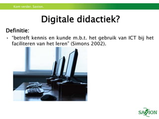 Kom verder. Saxion.



                    Digitale didactiek?
Definitie:
• “betreft kennis en kunde m.b.t. het gebruik van ICT bij het
  faciliteren van het leren” (Simons 2002).
 