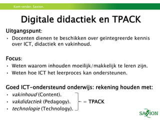 Kom verder. Saxion.



       Digitale didactiek en TPACK
Uitgangspunt:
• Docenten dienen te beschikken over geïntegreerde kennis
  over ICT, didactiek en vakinhoud.

Focus:
• Weten waarom inhouden moeilijk/makkelijk te leren zijn.
• Weten hoe ICT het leerproces kan ondersteunen.

Goed ICT-ondersteund onderwijs: rekening houden met:
• vakinhoud (Content).
• vakdidactiek (Pedagogy).  = TPACK
• technologie (Technology).
 