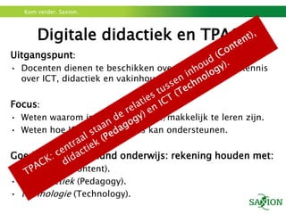Kom verder. Saxion.



       Digitale didactiek en TPACK
Uitgangspunt:
• Docenten dienen te beschikken over geïntegreerde kennis
  over ICT, didactiek en vakinhoud.

Focus:
• Weten waarom inhouden moeilijk/makkelijk te leren zijn.
• Weten hoe ICT het leerproces kan ondersteunen.

Goed ICT-ondersteund onderwijs: rekening houden met:
• vakinhoud (Content).
• vakdidactiek (Pedagogy).
• technologie (Technology).
 