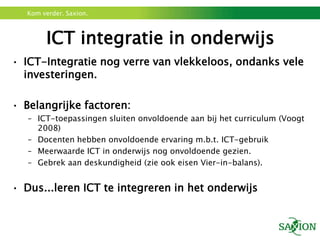 Kom verder. Saxion.



        ICT integratie in onderwijs
• ICT-Integratie nog verre van vlekkeloos, ondanks vele
  investeringen.

• Belangrijke factoren:
   – ICT-toepassingen sluiten onvoldoende aan bij het curriculum (Voogt
     2008)
   – Docenten hebben onvoldoende ervaring m.b.t. ICT-gebruik
   – Meerwaarde ICT in onderwijs nog onvoldoende gezien.
   – Gebrek aan deskundigheid (zie ook eisen Vier-in-balans).


• Dus...leren ICT te integreren in het onderwijs
 