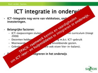 Kom verder. Saxion.



        ICT integratie in onderwijs
• ICT-Integratie nog verre van vlekkeloos, ondanks vele
  investeringen.

• Belangrijke factoren:
   – ICT-toepassingen sluiten onvoldoende aan bij het curriculum (Voogt
     2008)
   – Docenten hebben onvoldoende ervaring m.b.t. ICT-gebruik
   – Meerwaarde ICT in onderwijs nog onvoldoende gezien.
   – Gebrek aan deskundigheid (zie ook eisen Vier-in-balans).


• Dus...leren ICT te integreren in het onderwijs
 