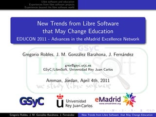 Libre software and education
               Experiences from libre software projects
            Experiences beyond the libre software world




                      New Trends from Libre Software
                       that May Change Education
     EDUCON 2011 - Advances in the eMadrid Excellence Network


          Gregorio Robles, J. M. Gonz´lez Barahona, J. Fern´ndez
                                     a                     a

                                        grex@gsyc.urjc.es
                            GSyC/LibreSoft, Universidad Rey Juan Carlos


                              Amman, Jordan, April 4th, 2011




Gregorio Robles, J. M. Gonz´lez Barahona, J. Fern´ndez
                           a                     a        New Trends from Libre Software that May Change Education
 