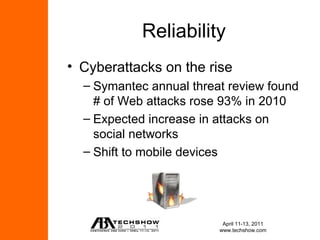 Reliability
• Cyberattacks on the rise
  – Symantec annual threat review found
    # of Web attacks rose 93% in 2010
  – Expected increase in attacks on
    social networks
  – Shift to mobile devices




                          April 11-13, 2011
                         www.techshow.com
 