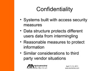 Confidentiality
• Systems built with access security
  measures
• Data structure protects different
  users data from intermingling
• Reasonable measures to protect
  information
• Similar considerations to third
  party vendor situations
                         April 11-13, 2011
                        www.techshow.com
 