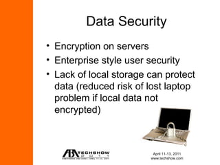 Data Security
• Encryption on servers
• Enterprise style user security
• Lack of local storage can protect
  data (reduced risk of lost laptop
  problem if local data not
  encrypted)



                         April 11-13, 2011
                        www.techshow.com
 