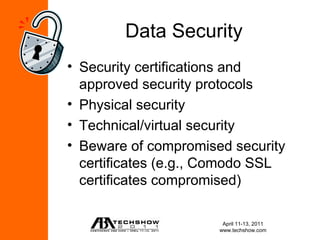Data Security
• Security certifications and
  approved security protocols
• Physical security
• Technical/virtual security
• Beware of compromised security
  certificates (e.g., Comodo SSL
  certificates compromised)

                       April 11-13, 2011
                      www.techshow.com
 