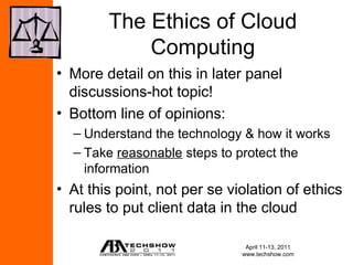 The Ethics of Cloud
            Computing
• More detail on this in later panel
  discussions-hot topic!
• Bottom line of opinions:
  – Understand the technology & how it works
  – Take reasonable steps to protect the
    information
• At this point, not per se violation of ethics
  rules to put client data in the cloud

                               April 11-13, 2011
                              www.techshow.com
 