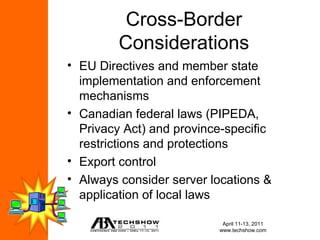 Cross-Border
         Considerations
• EU Directives and member state
  implementation and enforcement
  mechanisms
• Canadian federal laws (PIPEDA,
  Privacy Act) and province-specific
  restrictions and protections
• Export control
• Always consider server locations &
  application of local laws

                           April 11-13, 2011
                          www.techshow.com
 