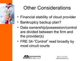 Other Considerations
• Financial stability of cloud provider
• Bankruptcy backup plan?
• Data ownership/possession/control
  are divided between the firm and
  the provider(s)
• FRE 34-”Control” read broadly by
  most circuit courts

                          April 11-13, 2011
                         www.techshow.com
 