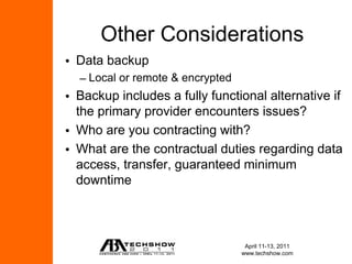Other Considerations
• Data backup
  – Local or remote & encrypted
• Backup includes a fully functional alternative if
  the primary provider encounters issues?
• Who are you contracting with?
• What are the contractual duties regarding data
  access, transfer, guaranteed minimum
  downtime



                                   April 11-13, 2011
                                  www.techshow.com
 