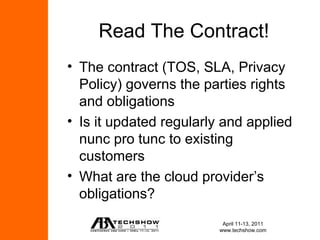 Read The Contract!
• The contract (TOS, SLA, Privacy
  Policy) governs the parties rights
  and obligations
• Is it updated regularly and applied
  nunc pro tunc to existing
  customers
• What are the cloud provider’s
  obligations?
                          April 11-13, 2011
                         www.techshow.com
 