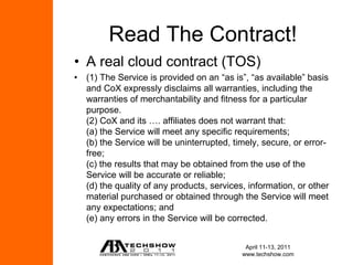 Read The Contract!
• A real cloud contract (TOS)
• (1) The Service is provided on an “as is”, “as available” basis
  and CoX expressly disclaims all warranties, including the
  warranties of merchantability and fitness for a particular
  purpose.
  (2) CoX and its …. affiliates does not warrant that:
  (a) the Service will meet any specific requirements;
  (b) the Service will be uninterrupted, timely, secure, or error-
  free;
  (c) the results that may be obtained from the use of the
  Service will be accurate or reliable;
  (d) the quality of any products, services, information, or other
  material purchased or obtained through the Service will meet
  any expectations; and
  (e) any errors in the Service will be corrected.


                                            April 11-13, 2011
                                           www.techshow.com
 