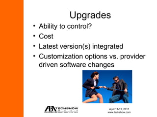 Upgrades
•   Ability to control?
•   Cost
•   Latest version(s) integrated
•   Customization options vs. provider
    driven software changes




                          April 11-13, 2011
                         www.techshow.com
 